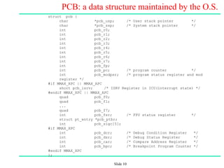 Slide 10
PCB: a data structure maintained by the O.S.
struct pcb {
char *pcb_usp; /* User stack pointer */
char *pcb_ssp; /* System stack pointer */
int pcb_r0;
int pcb_r1;
int pcb_r2;
int pcb_r3;
int pcb_r4;
int pcb_r5;
int pcb_r6;
int pcb_r7;
int pcb_fp;
int pcb_pc; /* program counter */
int pcb_modpsr; /* program status register and mod
register */
#if MMAX_XPC || MMAX_APC
short pcb_isrv; /* ISRV Register in ICU(interrupt state) */
#endif MMAX_XPC || MMAX_APC
quad pcb_f0;
quad pcb_f1;
...
quad pcb_f7;
int pcb_fsr; /* FPU status register */
struct pt_entry *pcb_ptbr;
int pcb_sigc[5];
#if MMAX_XPC
int pcb_dcr; /* Debug Condition Register */
int pcb_dsr; /* Debug Status Register */
int pcb_car; /* Compare Address Register */
int pcb_bpc; /* Breakpoint Program Counter */
#endif MMAX_XPC
};
 