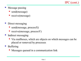 Slide 2
IPC (cont.)
 Message passing
 send(message)
 receive(message)
 Direct messaging
 send(message, processX)
 receive(message, processY)
 Indirect messaging
 Via mailboxes, which are objects on which messages can be
placed or removed by processes
 Buffering
 Messages queued in a communication link
 