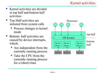 Slide 4
Kernel activities
 Kernel activities are divided
in top half and bottom half
activities
 Top Half activities are
initiated from system calls
 Process changes to kernel
mode
 Bottom half activities are
caused by device interrupts,
which:
 Are independent from the
currently running process
 Take the CPU from the
currently running process
for a (short) time
Device
Driver
Device
Driver
Device
Driver
OS Kernel
Processes
top half
bottom
half
Device Device Device
 