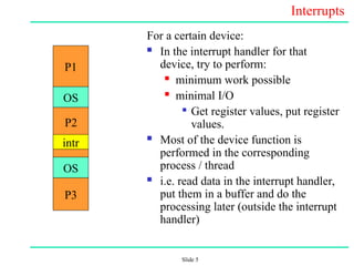Slide 5
Interrupts
For a certain device:
 In the interrupt handler for that
device, try to perform:
 minimum work possible
 minimal I/O

Get register values, put register
values.
 Most of the device function is
performed in the corresponding
process / thread
 i.e. read data in the interrupt handler,
put them in a buffer and do the
processing later (outside the interrupt
handler)
P1
OS
OS
intr
P3
P2
 