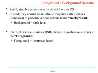 Slide 6
Foreground / Background Systems
 Small, simple systems usually do not have an OS
 Instead, they consist of an infinite loop that calls modules
(functions) to perform various actions in the “Background”.
 Background = task level
 Interrupt Service Routines (ISRs) handle asynchronous events in
the “Foreground”
 Foreground = interrupt level
 