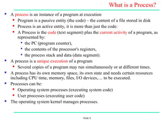 Slide 8
What is a Process?
 A process is an instance of a program at execution
 Program is a passive entity (the code) – the content of a file stored in disk
 Process is an active entity, it is more than just the code:
 A Process is the code (text segment) plus the current activity of a program, as
represented by:

the PC (program counter),

the contents of the processor's registers,

the process stack and data (data segment).
 A process is a unique execution of a program
 Several copies of a program may run simultaneously or at different times.
 A process has its own memory space, its own state and needs certain resources
including CPU time, memory, files, I/O devices,… to be executed.
 Processes can be:
 Operating system processes (executing system code)
 User processes (executing user code)
 The operating system kernel manages processes.
 