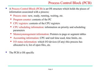 Slide 9
Process Control Block (PCB)
 A Process Control Block (PCB) is an OS structure which holds the pieces of
information associated with a process:
 Process state: new, ready, running, waiting, etc.
 Program counter: contents of the PC
 CPU registers: contents of the CPU registers
 CPU scheduling information: information on priority and scheduling
parameters
 Memory­
management information: Pointers to page or segment tables
 Accounting information: CPU and real time used, time limits, etc.
 I/O status information: which I/O devices (if any) this process has
allocated to it, list of open files, etc.
 The PCB is OS specific
 