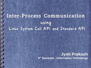 Inter-Process Communication
             using
Linux System Call API and Standard API




                               Jyoti Prakash
              6th Semester , Information Technology
 