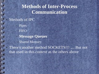Methods of Inter-Process
                Communication
●   Methods of IPC
        –   Pipes
        –   FIFO
        –   Message Queues
        –   Shared Memory
●   There's another method SOCKETS!!! .... But not
    that used in this context as the others above
 