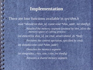 Implementation
●   There are four functions available in sys/shm.h
        –   void *shmat(int shm_id, const void *shm_addr, int shmflg);
                  ●   Attached the memory segment (pointed by shm_id) to the
                       memory space of calling process
        –   int shmctl(int shm_id, int cmd, struct shmid_ds *buf)
                  ●   Performs the control operation, specified by cmd)
        –   int shmdt(const void *shm_addr)
                  ●Detaches the memory segment
        –   int shmget(key_t key, size_t size, int shmflg)
                  ●   Allocates a shared memory segment
 