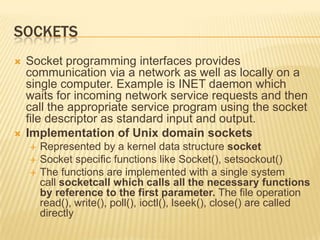 Sockets	Socket programming interfaces provides communication via a network as well as locally on a single computer. Example is INET daemon which waits for incoming network service requests and then call the appropriate service program using the socket file descriptor as standard input and output.Implementation of Unix domain socketsRepresented by a kernel data structure socketSocket specific functions like Socket(), setsockout()The functions are implemented with a single system call socketcall which calls all the necessary functions by reference to the first parameter. The file operation read(), write(), poll(), ioctl(), lseek(), close() are called directly