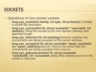 Sockets	Operations of Unix domain socketslong sys_socket(int family, int type, int protocol);// creates a socket file descriptorlong sys_connect(intfd, structsockaddr * uservaddr, intaddrlen); //bind the socket to the unix domain address with specified lengthlong sys_listen(intfd, int backlog);//checks whether any connections are being accepted at the server address.long sys_accept(intfd, structsockaddr *upeer_sockaddr, int *upeer_addrlen));//server informs the kernel that the connections are being accepted from now onlong sys_getsockname(intfd, structsockaddr *usockaddr, int *usockaddr_len); //the address bound to the socket is returned.