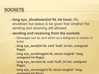 Sockets	long sys_shutdown(intfd, int how); //to shutdown but status to be given that whether the sending and receiving still allowedsending and receiving from the socketsMessages can be sent either as a datagram or stream of byteslong sys_send(intfd, void *buff, intlen, unsigned flags);long sys_sendmsg(intfd, structmsghdr *msg, unsigned int flags);long sys_recv(intfd, void *buff, intlen, unsigned flags);long sys_recvmsg(intfd, structmsghdr *msg, unsigned int flags)