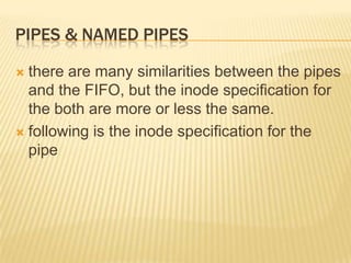 Pipes & named pipesthere are many similarities between the pipes and the FIFO, but the inode specification for the both are more or less the same.following is the inode specification for the pipe