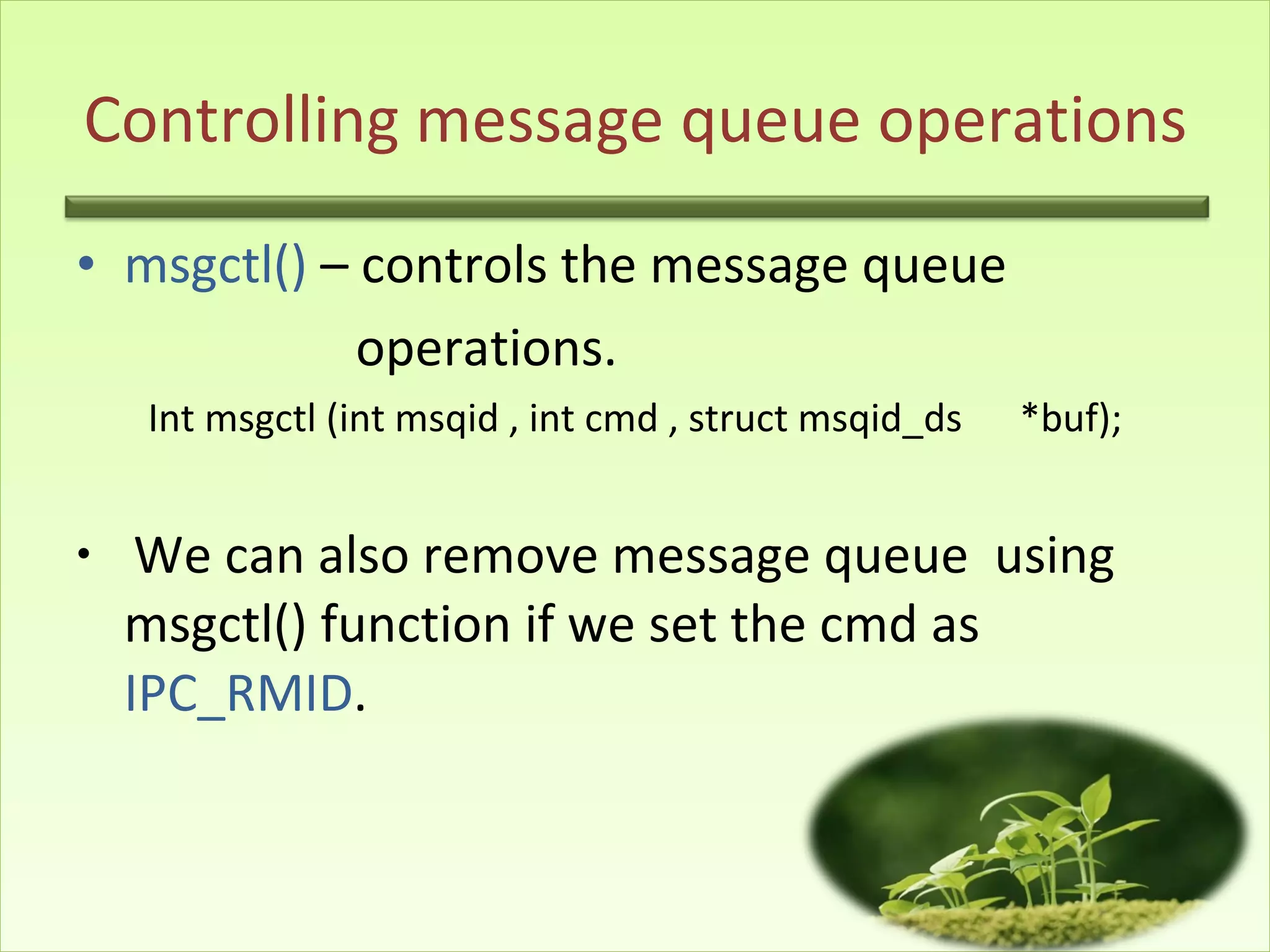 Controlling message queue operations msgctl()  – controls the message queue  operations. Int msgctl (int msqid , int cmd , struct msqid_ds  *buf); We can also remove message queue  using  msgctl() function if we set the cmd as  IPC_RMID . 