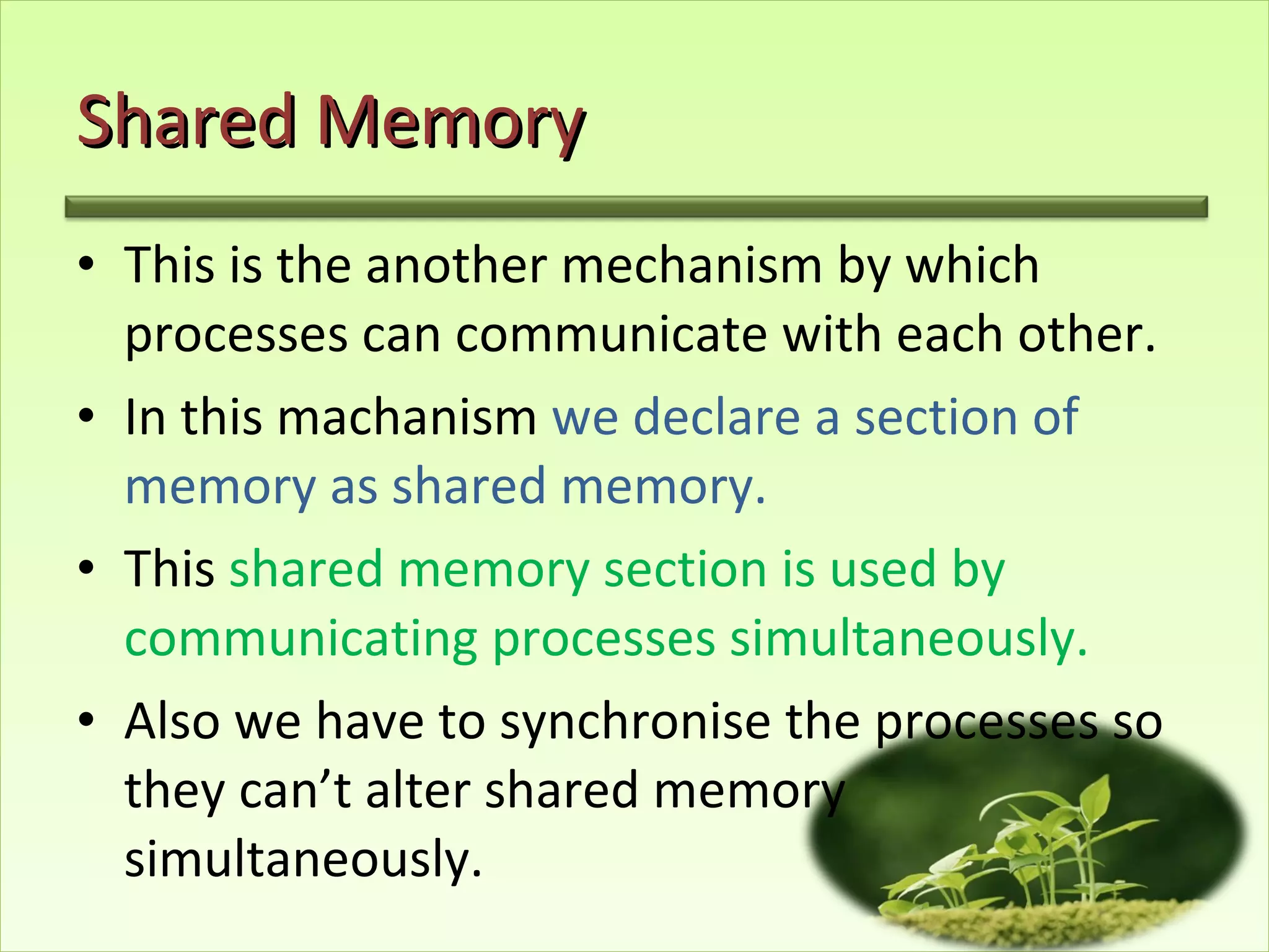 Shared Memory This is the another mechanism by which processes can communicate with each other. In this machanism  we declare a section of memory as shared memory. This  shared memory section is used by communicating processes simultaneously. Also we have to synchronise the processes so  they can’t alter shared memory  simultaneously.  