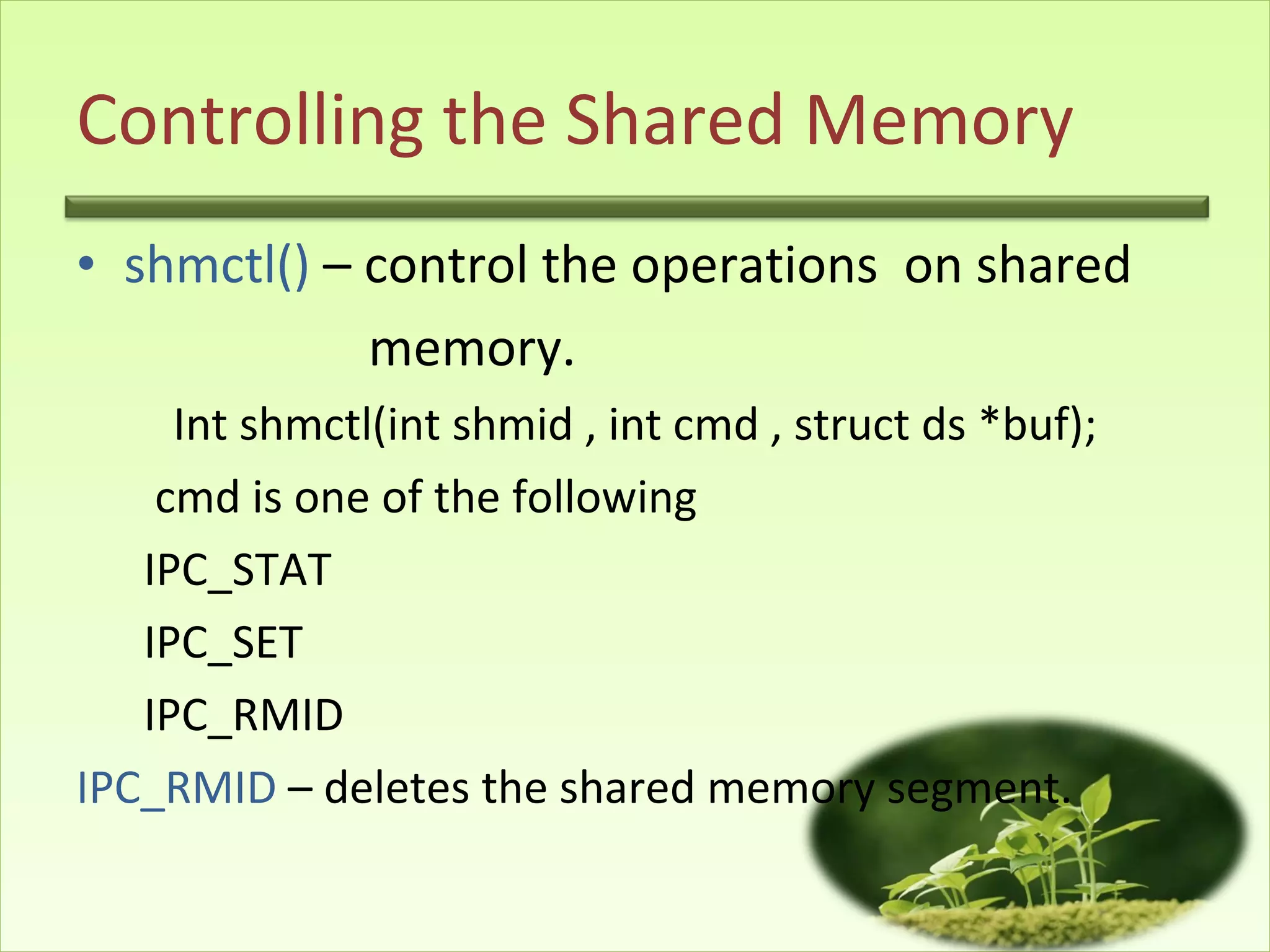 Controlling the Shared Memory shmctl()  – control the operations  on shared  memory. Int shmctl(int shmid , int cmd , struct ds *buf); cmd is one of the following  IPC_STAT  IPC_SET IPC_RMID IPC_RMID  – deletes the shared memory segment. 