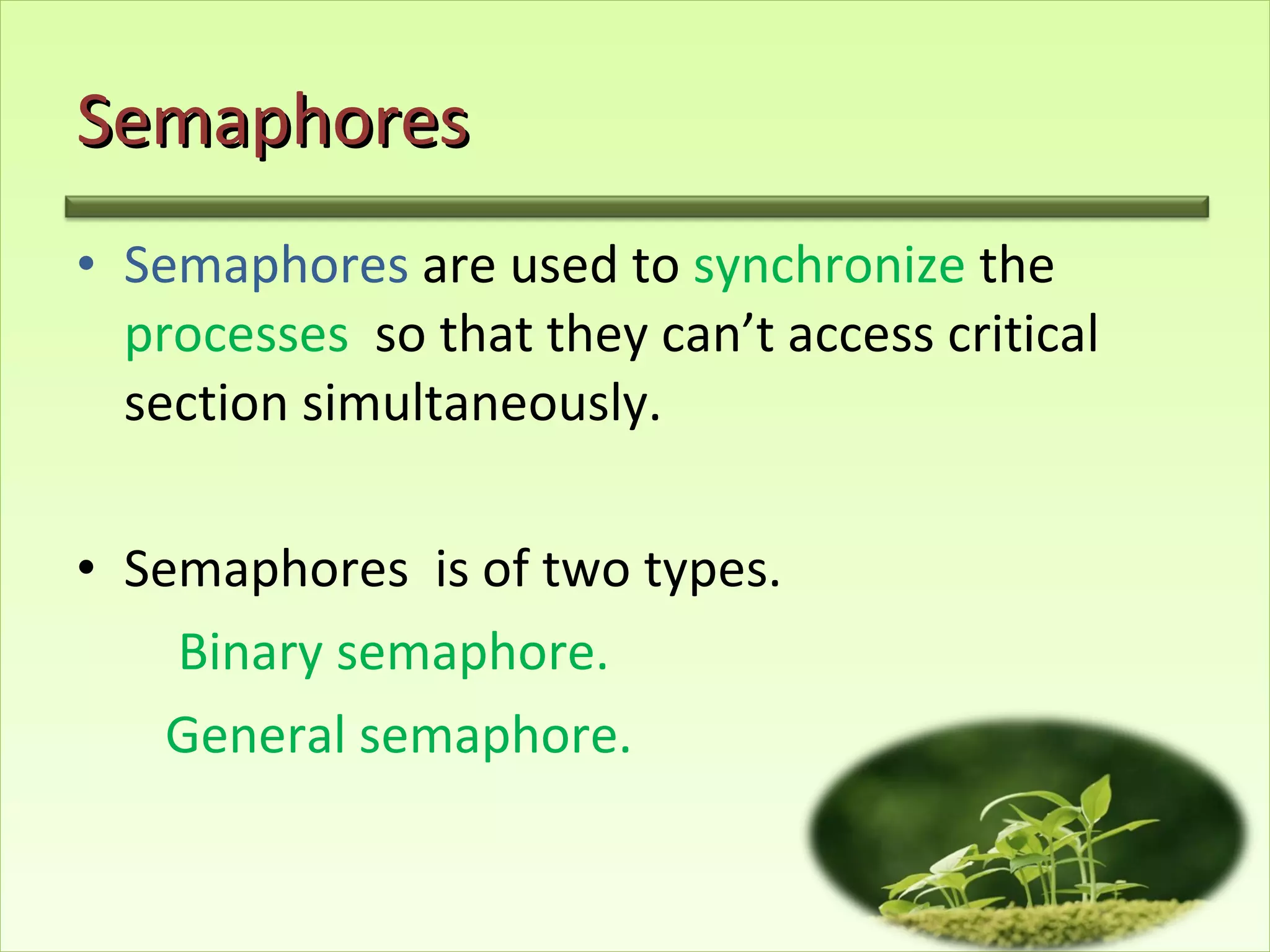 Semaphores Semaphores  are used to  synchronize  the  processes   so that they can’t access critical section simultaneously. Semaphores  is of two types. Binary semaphore. General semaphore. 