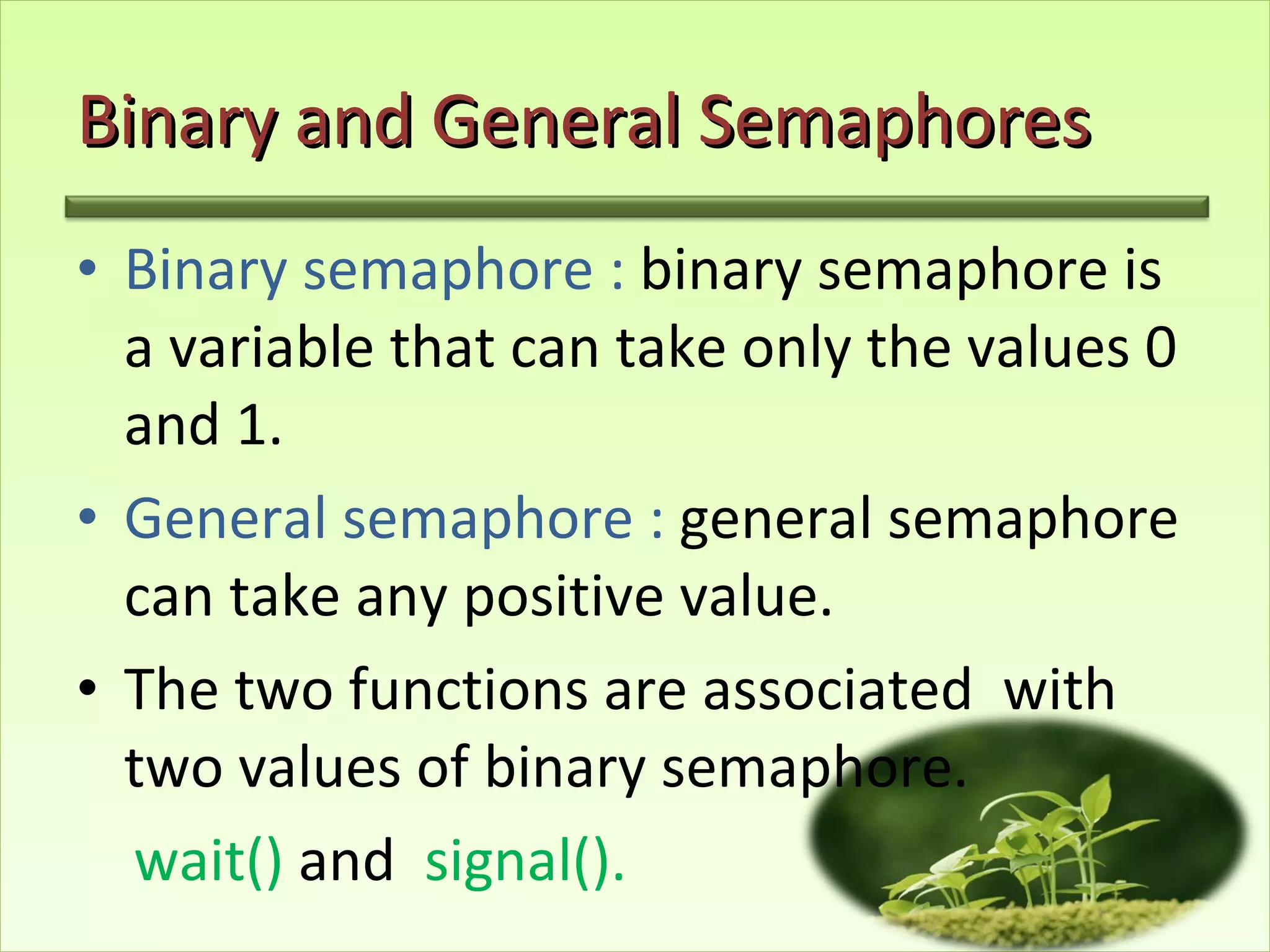Binary and General Semaphores Binary semaphore :  binary semaphore is a variable that can take only the values 0 and 1. General semaphore :  general semaphore can take any positive value. The two functions are associated  with two values of binary semaphore. wait()  and  signal().  