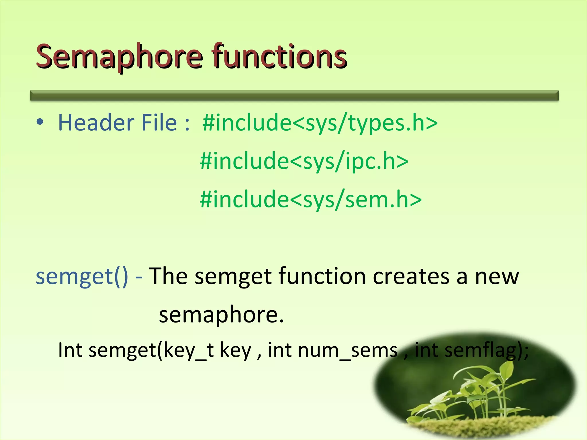 Semaphore functions Header File :  #include<sys/types.h> #include<sys/ipc.h> #include<sys/sem.h> semget() -  The semget function creates a new  semaphore. Int semget(key_t key , int num_sems , int semflag); 