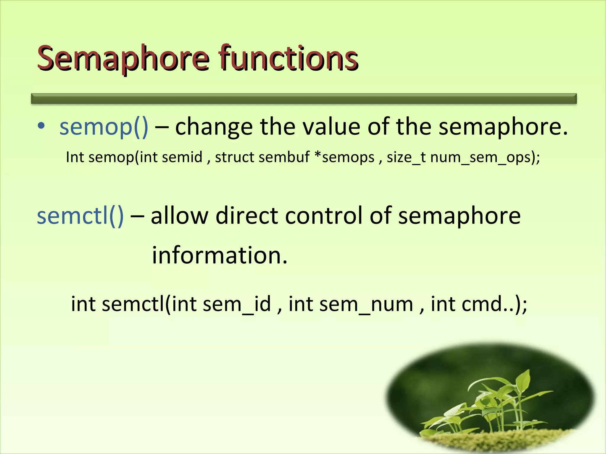 Semaphore functions semop()  – change the value of the semaphore. Int semop(int semid , struct sembuf *semops , size_t num_sem_ops); semctl()  – allow direct control of semaphore  information. int semctl(int sem_id , int sem_num , int cmd..);   