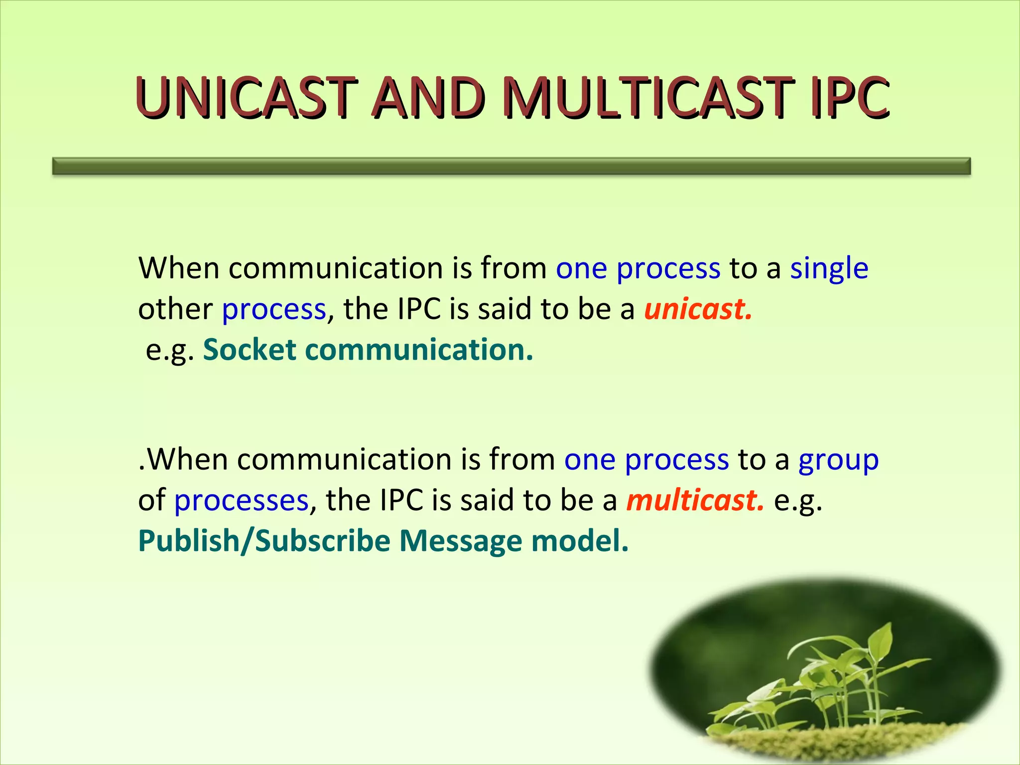 UNICAST AND MULTICAST IPC When communication is from  one process  to a  single  other  process , the IPC is said to be a  unicast. e.g.   Socket communication. .When communication is from  one process  to a  group  of  processes , the IPC is said to be a  multicast.  e.g.  Publish/Subscribe Message model. 