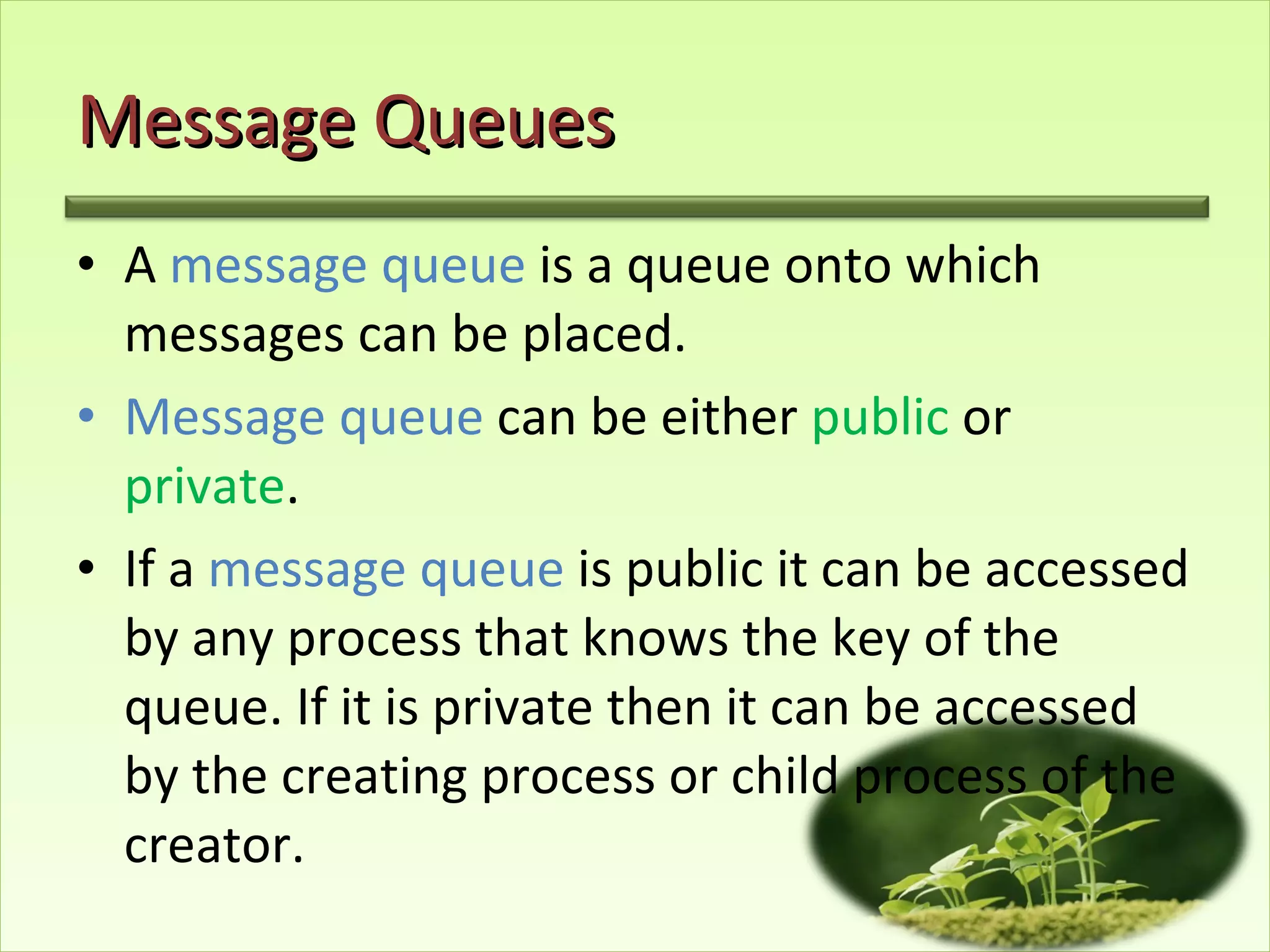 Message Queues A  message queue  is a queue onto which messages can be placed. Message queue  can be either  public  or  private . If a  message queue  is public it can be accessed by any process that knows the key of the queue. If it is private then it can be accessed by the creating process or child process of the creator. 