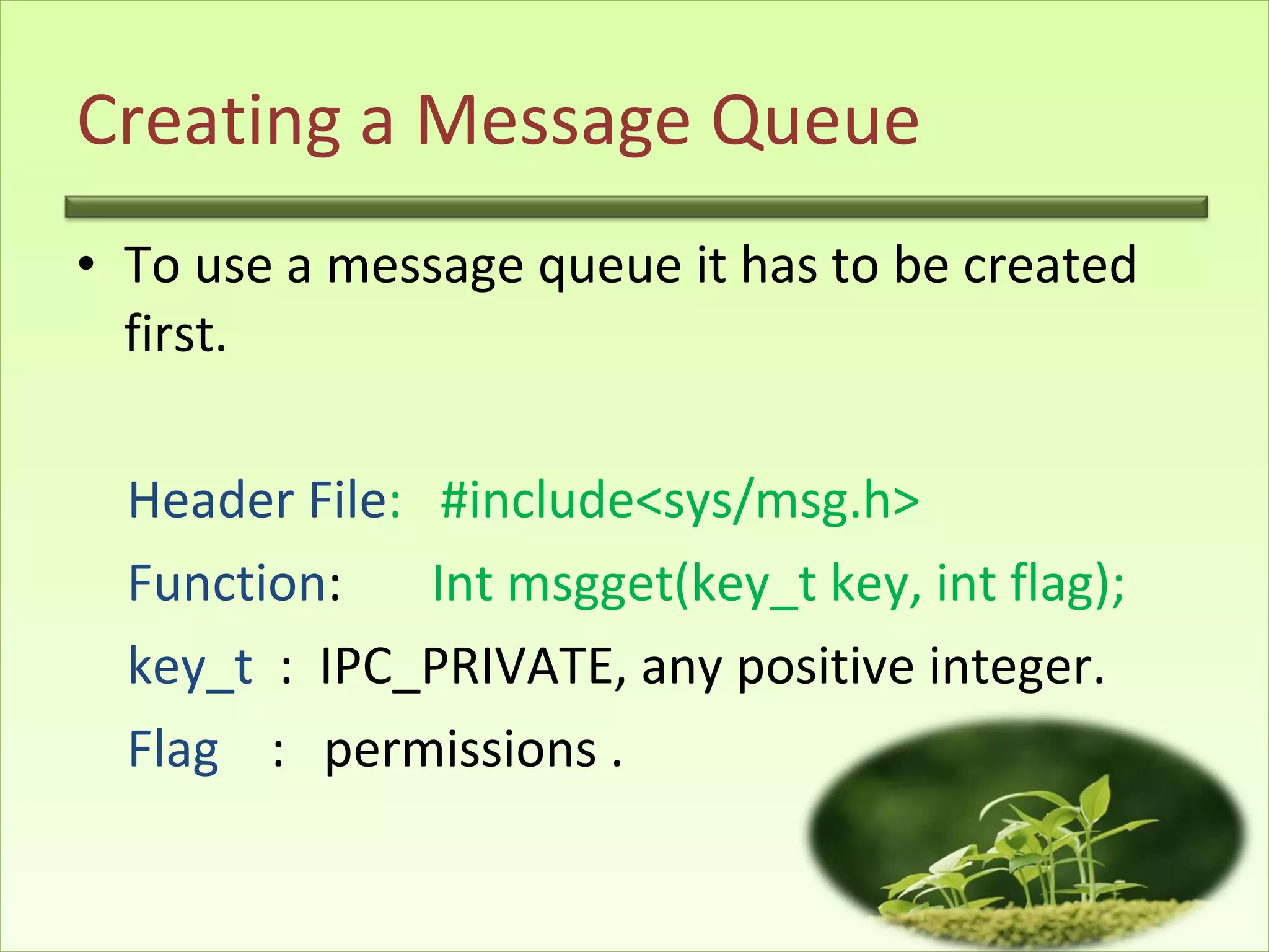 Creating a Message Queue To use a message queue it has to be created first. Header File :  #include<sys/msg.h> Function :  Int msgget(key_t key, int flag); key_t  :  IPC_PRIVATE, any positive integer. Flag   :  permissions .  