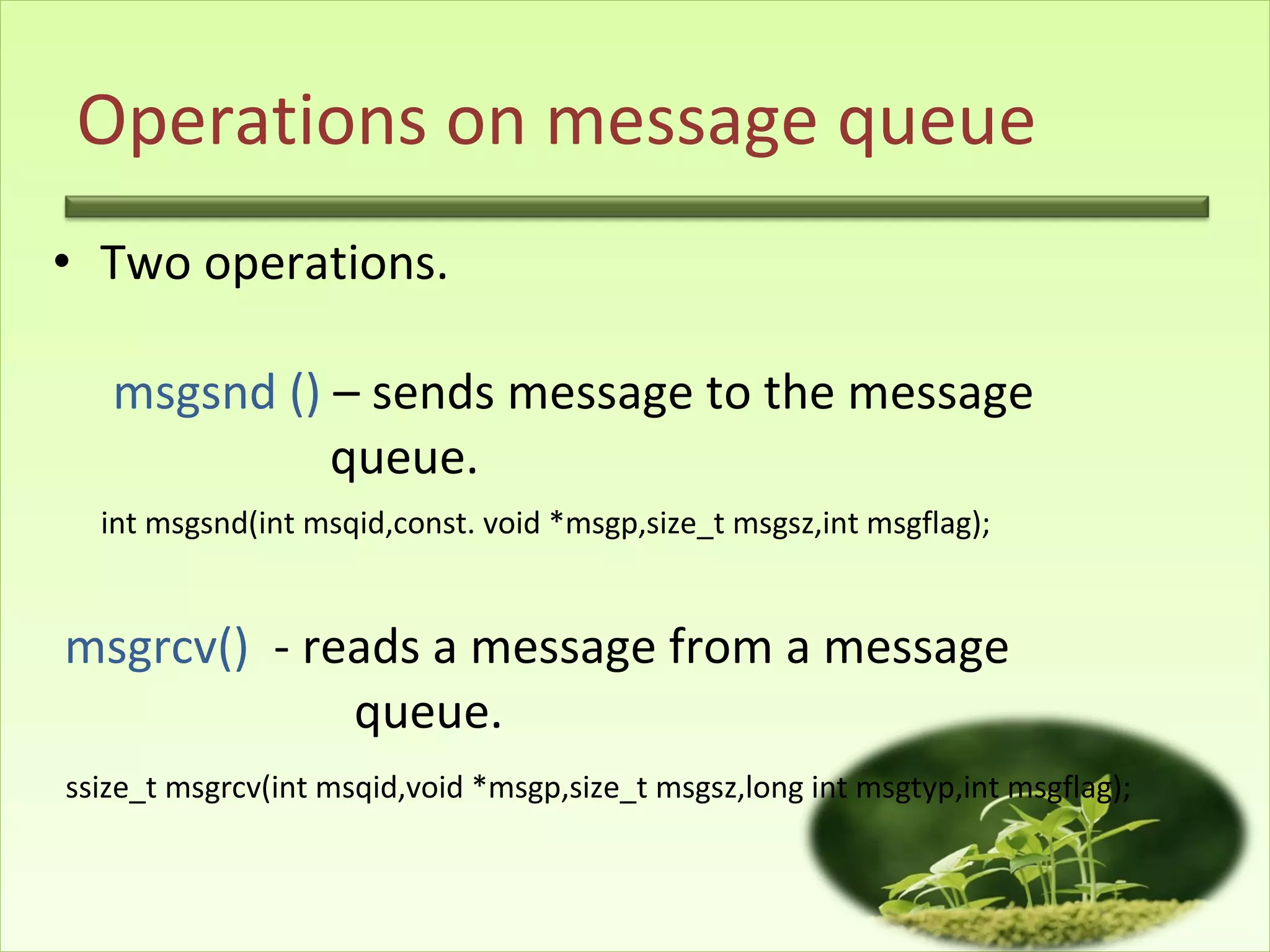 Operations on message queue Two operations. msgsnd ()  – sends message to the message  queue. int msgsnd(int msqid,const. void *msgp,size_t msgsz,int msgflag);  msgrcv()  - reads a message from a message  queue. ssize_t msgrcv(int msqid,void *msgp,size_t msgsz,long int msgtyp,int msgflag);   
