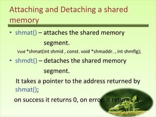 Attaching and Detaching a shared memory shmat()  – attaches the shared memory  segment. Void  *shmat(int shmid , const. void *shmaddr. , int shmflg); shmdt()  – detaches the shared memory  segment. It takes a pointer to the address returned by  shmat() ;  on success it returns 0, on error  it returns -1. 