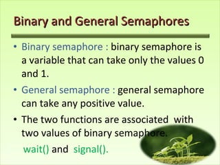 Binary and General Semaphores Binary semaphore :  binary semaphore is a variable that can take only the values 0 and 1. General semaphore :  general semaphore can take any positive value. The two functions are associated  with two values of binary semaphore. wait()  and  signal().  
