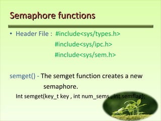 Semaphore functions Header File :  #include<sys/types.h> #include<sys/ipc.h> #include<sys/sem.h> semget() -  The semget function creates a new  semaphore. Int semget(key_t key , int num_sems , int semflag); 