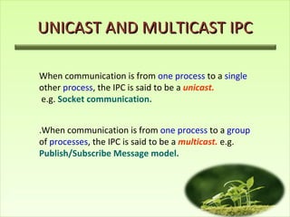 UNICAST AND MULTICAST IPC When communication is from  one process  to a  single  other  process , the IPC is said to be a  unicast. e.g.   Socket communication. .When communication is from  one process  to a  group  of  processes , the IPC is said to be a  multicast.  e.g.  Publish/Subscribe Message model. 