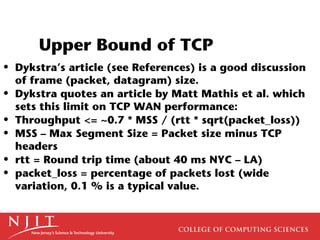 Upper Bound of TCP
• Dykstra’s article (see References) is a good discussion
  of frame (packet, datagram) size.
• Dykstra quotes an article by Matt Mathis et al. which
  sets this limit on TCP WAN performance:
• Throughput <= ~0.7 * MSS / (rtt * sqrt(packet_loss))
• MSS – Max Segment Size = Packet size minus TCP
  headers
• rtt = Round trip time (about 40 ms NYC – LA)
• packet_loss = percentage of packets lost (wide
  variation, 0.1 % is a typical value.
 