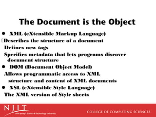 The Document is the Object
 XML (eXtensible Markup Language)
Describes the structure of a document
Defines new tags
Specifies metadata that lets programs discover
  document structure
 DOM (Document Object Model)
Allows programmatic access to XML
  structure and content of XML documents
 XSL (eXtensible Style Language)
The XML version of Style sheets
 