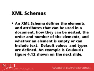 XML Schemas
• An XML Schema defines the elements
  and attributes that can be used in a
  document, how they can be nested, the
  order and number of the elements, and
  whether an element is empty or can
  include text. Default values and types
  are defined. An example is Coulouris
  figure 4.12 shown on the next slide.
 