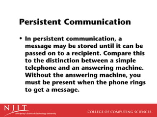 Persistent Communication
• In persistent communication, a
  message may be stored until it can be
  passed on to a recipient. Compare this
  to the distinction between a simple
  telephone and an answering machine.
  Without the answering machine, you
  must be present when the phone rings
  to get a message.
 