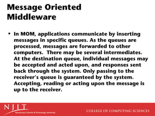 Message Oriented
Middleware
• In MOM, applications communicate by inserting
  messages in specific queues. As the queues are
  processed, messages are forwarded to other
  computers. There may be several intermediates.
  At the destination queue, individual messages may
  be accepted and acted upon, and responses sent
  back through the system. Only passing to the
  receiver’s queue is guaranteed by the system.
  Accepting, reading or acting upon the message is
  up to the receiver.
 