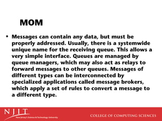 MOM
• Messages can contain any data, but must be
  properly addressed. Usually, there is a systemwide
  unique name for the receiving queue. This allows a
  very simple interface. Queues are managed by
  queue managers, which may also act as relays to
  forward messages to other queues. Messages of
  different types can be interconnected by
  specialized applications called message brokers,
  which apply a set of rules to convert a message to
  a different type.
 