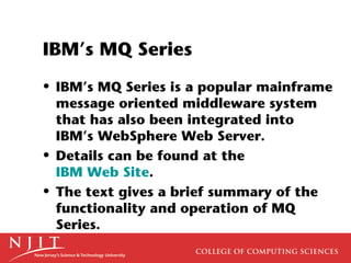 IBM’s MQ Series
• IBM’s MQ Series is a popular mainframe
  message oriented middleware system
  that has also been integrated into
  IBM’s WebSphere Web Server.
• Details can be found at the
  IBM Web Site.
• The text gives a brief summary of the
  functionality and operation of MQ
  Series.
 