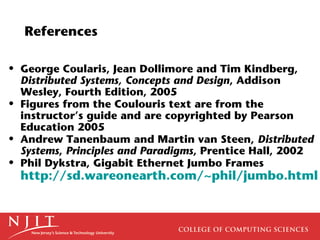 References

• George Coularis, Jean Dollimore and Tim Kindberg,
  Distributed Systems, Concepts and Design, Addison
  Wesley, Fourth Edition, 2005
• Figures from the Coulouris text are from the
  instructor’s guide and are copyrighted by Pearson
  Education 2005
• Andrew Tanenbaum and Martin van Steen, Distributed
  Systems, Principles and Paradigms, Prentice Hall, 2002
• Phil Dykstra, Gigabit Ethernet Jumbo Frames
  http://sd.wareonearth.com/~phil/jumbo.html
 