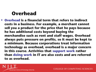 Overhead
• Overhead is a financial term that refers to indirect
  costs in a business. For example, a merchant cannot
  sell you a product for the price that he pays because
  he has additional costs beyond buying the
  merchandise such as rent and staff wages. Overhead
  always puts pressure on profits, so it must be kept to
  a minimum. Because corporations treat information
  technology as overhead, overhead is a major concern
  in this course. Activities that support work rather
  than doing work in IT are also costs and are referred
  to as overhead.
 