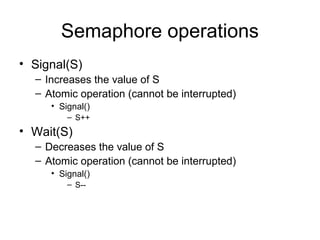 Semaphore operations
• Signal(S)
– Increases the value of S
– Atomic operation (cannot be interrupted)
• Signal()
– S++
• Wait(S)
– Decreases the value of S
– Atomic operation (cannot be interrupted)
• Signal()
– S--
 