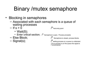 Binary /mutex semaphore
• Blocking in semaphores
– Associated with each semaphore is a queue of
waiting processes
– If s > 0 /*Test entry point
• Wait(S);
• Enter critical section; /* Semaphore is open, Process proceeds
– Else Block; /* Semaphore is closed, process blocks
– Signal(s); /*waiting process on a queue is unblocked
/*If no process is on the queue the signal is
/*remembered
 