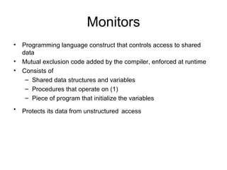 Monitors
• Programming language construct that controls access to shared
data
• Mutual exclusion code added by the compiler, enforced at runtime
• Consists of
– Shared data structures and variables
– Procedures that operate on (1)
– Piece of program that initialize the variables
• Protects its data from unstructured access
 