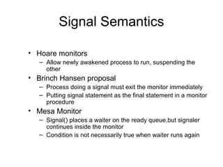 Signal Semantics
• Hoare monitors
– Allow newly awakened process to run, suspending the
other
• Brinch Hansen proposal
– Process doing a signal must exit the monitor immediately
– Putting signal statement as the final statement in a monitor
procedure
• Mesa Monitor
– Signal() places a waiter on the ready queue,but signaler
continues inside the monitor
– Condition is not necessarily true when waiter runs again
 