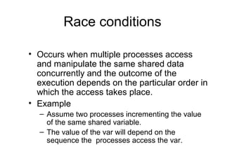 Race conditions
• Occurs when multiple processes access
and manipulate the same shared data
concurrently and the outcome of the
execution depends on the particular order in
which the access takes place.
• Example
– Assume two processes incrementing the value
of the same shared variable.
– The value of the var will depend on the
sequence the processes access the var.
 