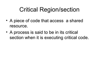 Critical Region/section
• A piece of code that access a shared
resource.
• A process is said to be in its critical
section when it is executing critical code.
 