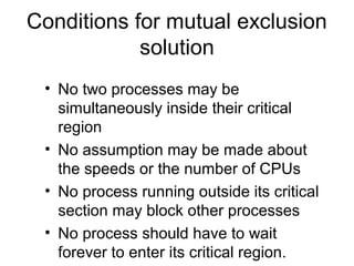 Conditions for mutual exclusion
solution
• No two processes may be
simultaneously inside their critical
region
• No assumption may be made about
the speeds or the number of CPUs
• No process running outside its critical
section may block other processes
• No process should have to wait
forever to enter its critical region.
 