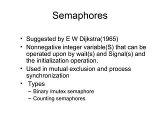 Semaphores
• Suggested by E W Dijkstra(1965)
• Nonnegative integer variable(S) that can be
operated upon by wait(s) and Signal(s) and
the initialization operation.
• Used in mutual exclusion and process
synchronization
• Types
– Binary /mutex semaphore
– Counting semaphores
 