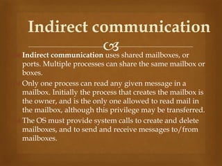  Indirect communication uses shared mailboxes, or
ports. Multiple processes can share the same mailbox or
boxes.
 Only one process can read any given message in a
mailbox. Initially the process that creates the mailbox is
the owner, and is the only one allowed to read mail in
the mailbox, although this privilege may be transferred.
 The OS must provide system calls to create and delete
mailboxes, and to send and receive messages to/from
mailboxes.
Indirect communication
 