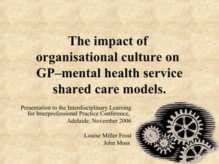 The impact of
organisational culture on
GP–mental health service
shared care models.
Presentation to the Interdisciplinary Learning
for Interprofessional Practice Conference,
Adelaide, November 2006
Louise Miller Frost
John Moss
 
