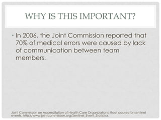 WHY IS THIS IMPORTANT?

• In 2006, the Joint Commission reported that
  70% of medical errors were caused by lack
  of communication between team
  members.




Joint Commission on Accreditation of Health Care Organizations. Root causes for sentinel
events. http://www.jointcommission.org/Sentinel_Event_Statistics
                                                               /.
 