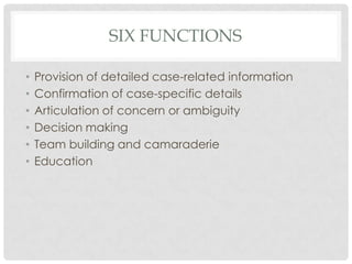 SIX FUNCTIONS

•   Provision of detailed case-related information
•   Confirmation of case-specific details
•   Articulation of concern or ambiguity
•   Decision making
•   Team building and camaraderie
•   Education
 